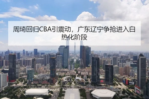 周琦回归CBA引震动，广东辽宁争抢进入白热化阶段