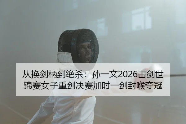 从换剑柄到绝杀：孙一文2026击剑世锦赛女子重剑决赛加时一剑封喉夺冠