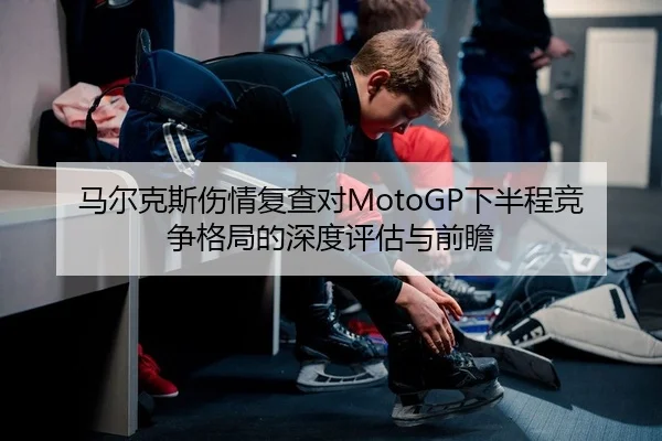 马尔克斯伤情复查对MotoGP下半程竞争格局的深度评估与前瞻 - leyu